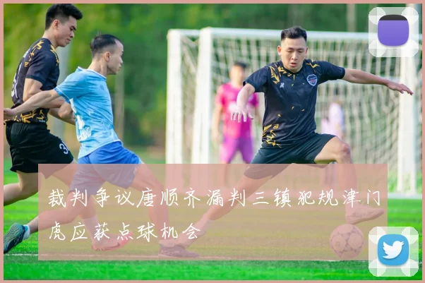 裁判争议唐顺齐漏判三镇犯规津门虎应获点球机会
