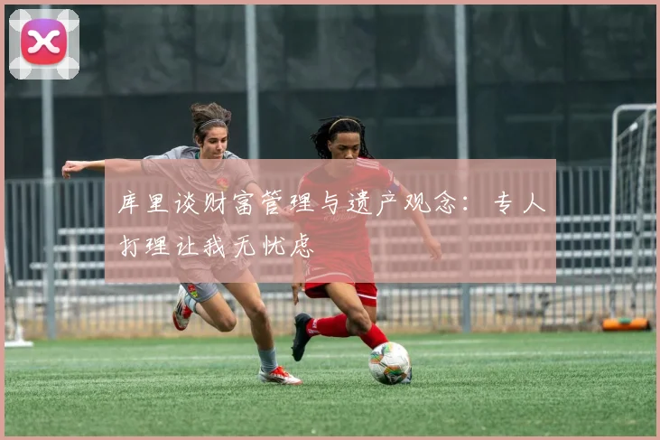库里谈财富管理与遗产观念：专人打理让我无忧虑