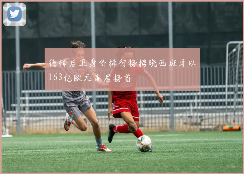 德转后卫身价排行榜揭晓西班牙以163亿欧元高居榜首