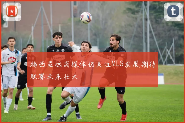 梅西虽远离媒体仍关注MLS发展期待联赛未来壮大