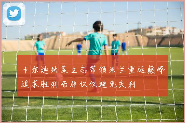 卡尔迪纳莱立志带领米兰重返巅峰追求胜利而非仅仅避免失利