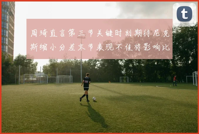 周琦直言第三节关键时刻期待尼克斯缩小分差末节表现不佳将影响比赛结果