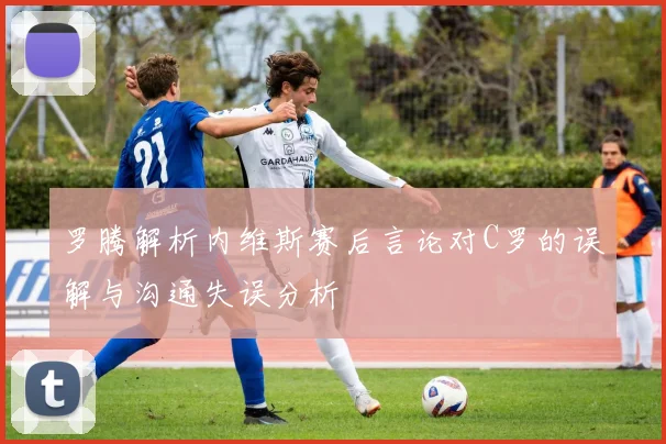 罗腾解析内维斯赛后言论对C罗的误解与沟通失误分析