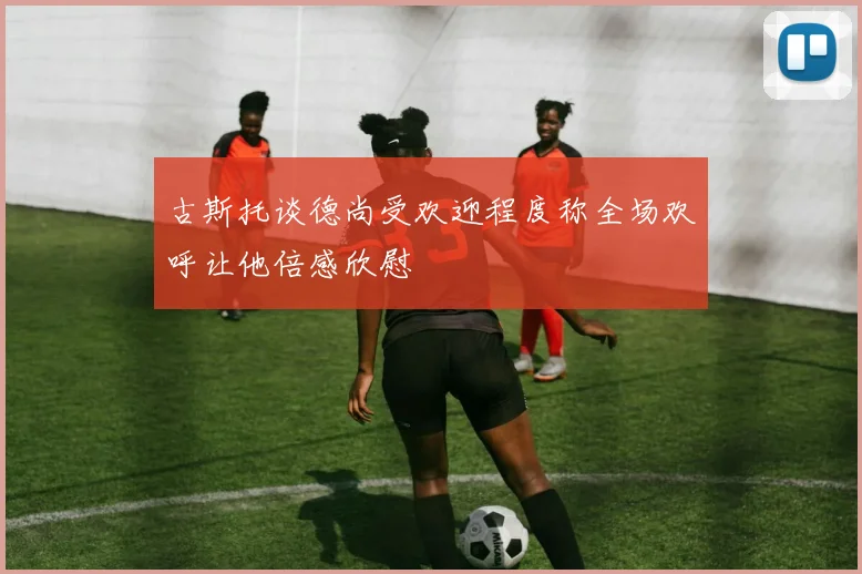 古斯托谈德尚受欢迎程度称全场欢呼让他倍感欣慰