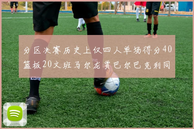 分区决赛历史上仅四人单场得分40篮板20文班马尔龙贾巴尔巴克利同台竞技