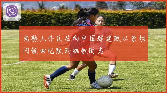 老熟人乔瓦尼向中国球迷致以亲切问候回忆陕西执教时光