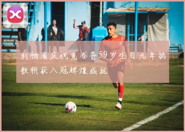 利物浦庆祝克洛普59岁生日九年执教斩获八冠辉煌成就