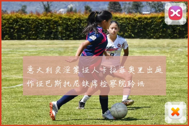意大利卖淫案证人卡拉菲奥里出庭作证巴斯托尼缺席检察院聆讯