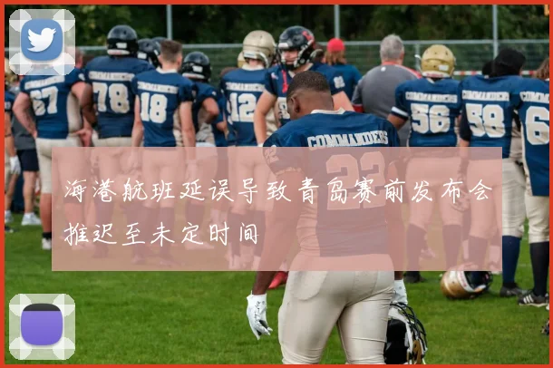 海港航班延误导致青岛赛前发布会推迟至未定时间