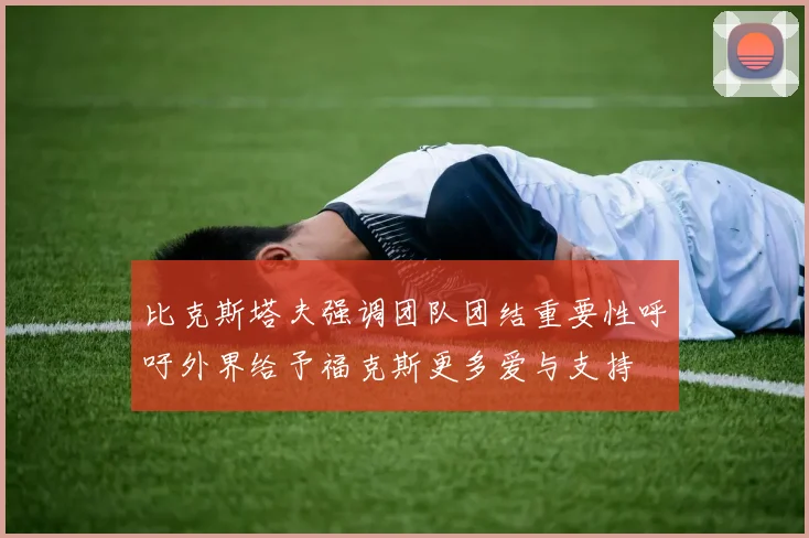 比克斯塔夫强调团队团结重要性呼吁外界给予福克斯更多爱与支持